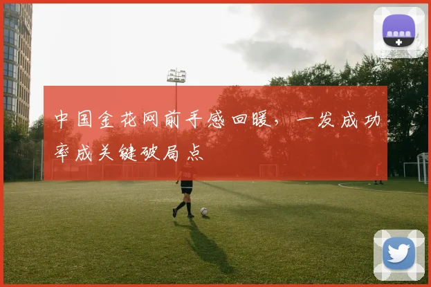中国金花网前手感回暖，一发成功率成关键破局点