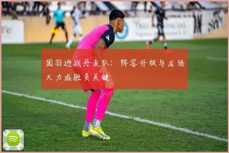 国羽迎战丹麦队：阵容升级与后场火力成胜负关键