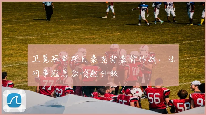 卫冕冠军斯瓦泰克背靠背作战，法网争冠悬念悄然升级