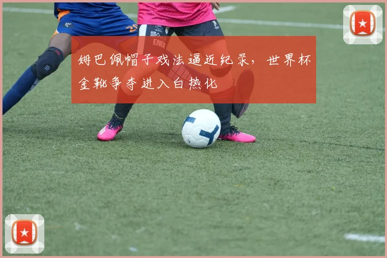 姆巴佩帽子戏法逼近纪录，世界杯金靴争夺进入白热化