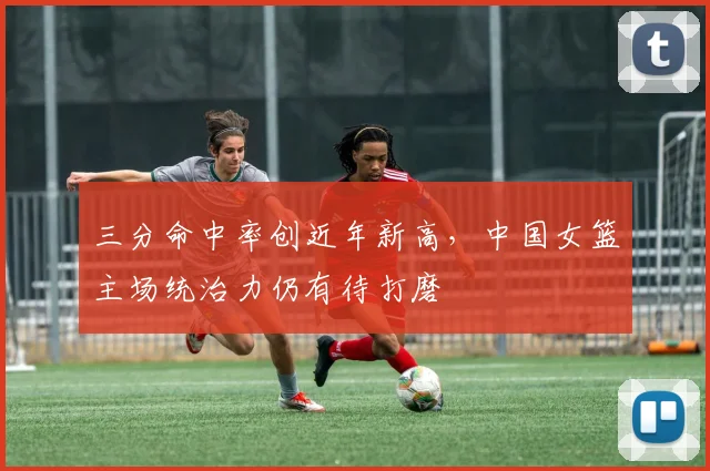三分命中率创近年新高，中国女篮主场统治力仍有待打磨