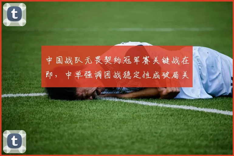 中国战队无畏契约冠军赛关键战在即，中单强调团战稳定性成破局关键
