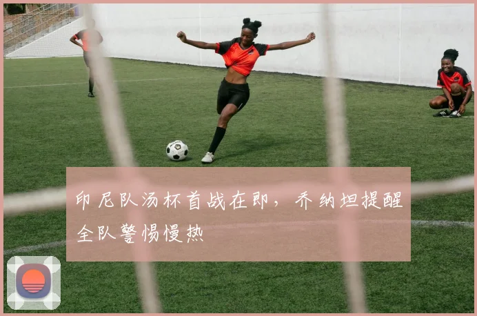 印尼队汤杯首战在即，乔纳坦提醒全队警惕慢热
