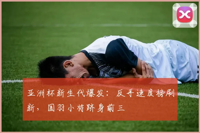 亚洲杯新生代爆发：反手速度榜刷新，国羽小将跻身前三