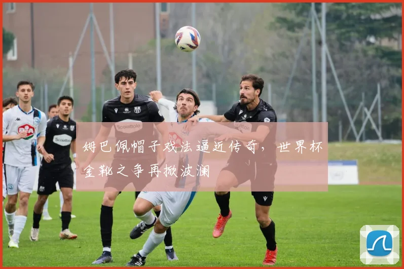 姆巴佩帽子戏法逼近传奇，世界杯金靴之争再掀波澜