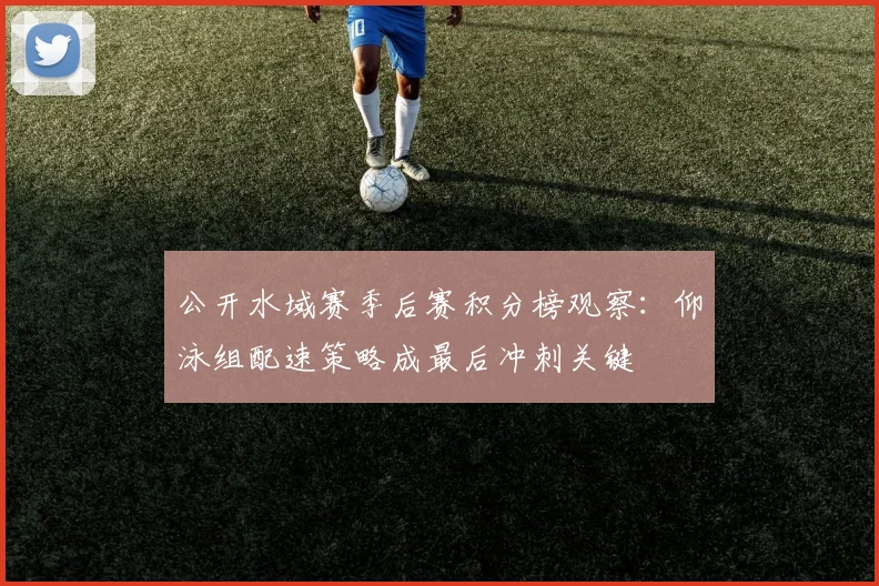 公开水域赛季后赛积分榜观察：仰泳组配速策略成最后冲刺关键