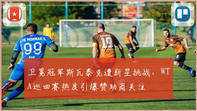 卫冕冠军斯瓦泰克遭新星挑战，WTA巡回赛热度引爆赞助商关注