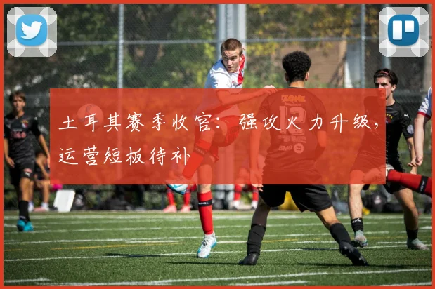 土耳其赛季收官：强攻火力升级，运营短板待补