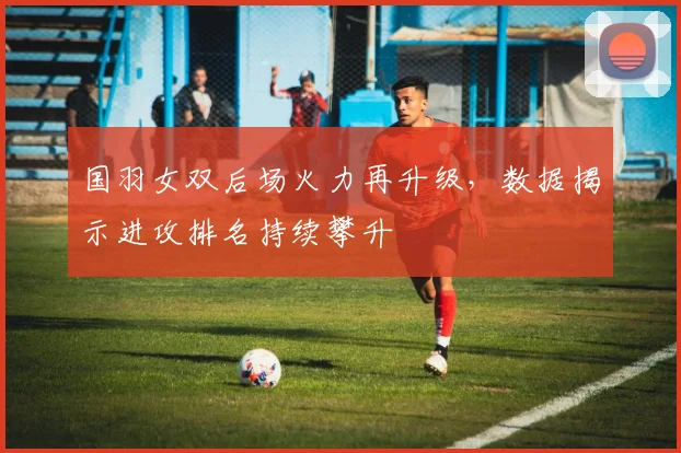 国羽女双后场火力再升级，数据揭示进攻排名持续攀升