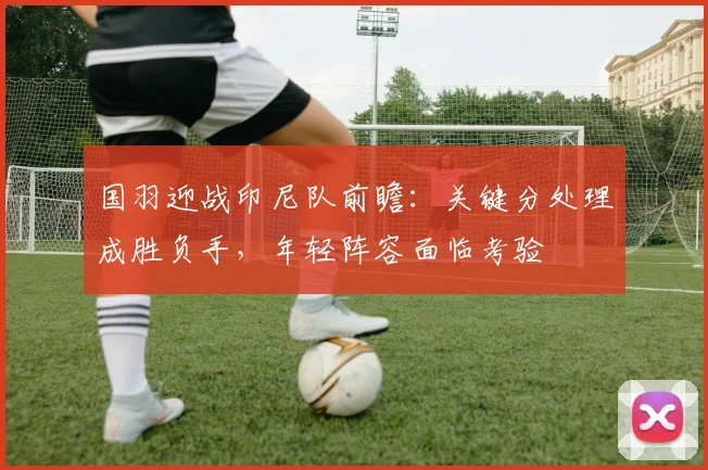 国羽迎战印尼队前瞻：关键分处理成胜负手，年轻阵容面临考验