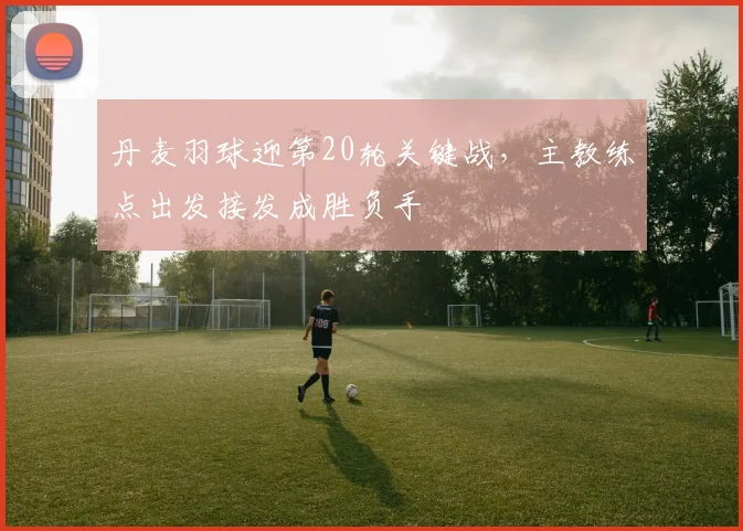 丹麦羽球迎第20轮关键战，主教练点出发接发成胜负手
