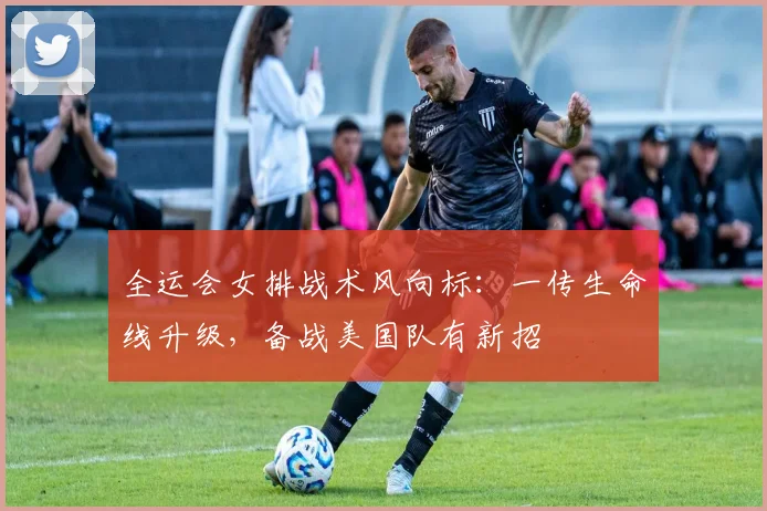 全运会女排战术风向标：一传生命线升级，备战美国队有新招